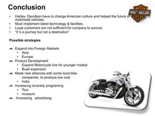 Conclusion
• Harley- Davidson have to change American culture and helped the future of
motorized vehicles.
• Must implement latest technology & facilities.
• Loyal customers are not sufficient for company to survive.
• “it’’s a journey but not a destination”
Possible strategies
Expand into Foreign Markets
• Asia
• Europe
Product Development
• Expand Motorcycle line for younger market
• Buell expansion
Made new alliances with some local bike
companies to produce low cost
• India
Increasıng dıversity programing
• Tour
• museum
Increasing advertising
 