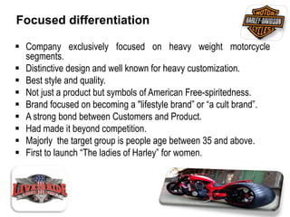 Focused differentiation
 Company exclusively focused on heavy weight motorcycle
segments.
 Distinctive design and well known for heavy customization.
 Best style and quality.
 Not just a product but symbols of American Free-spiritedness.
 Brand focused on becoming a "lifestyle brand” or “a cult brand”.
 A strong bond between Customers and Product.
 Had made it beyond competition.
 Majorly the target group is people age between 35 and above.
 First to launch “The ladies of Harley” for women.
 