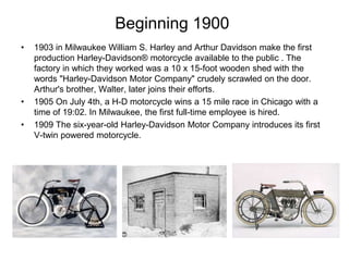 Beginning 1900
•

•
•

1903 in Milwaukee William S. Harley and Arthur Davidson make the first
production Harley-Davidson® motorcycle available to the public . The
factory in which they worked was a 10 x 15-foot wooden shed with the
words "Harley-Davidson Motor Company" crudely scrawled on the door.
Arthur's brother, Walter, later joins their efforts.
1905 On July 4th, a H-D motorcycle wins a 15 mile race in Chicago with a
time of 19:02. In Milwaukee, the first full-time employee is hired.
1909 The six-year-old Harley-Davidson Motor Company introduces its first
V-twin powered motorcycle.

 