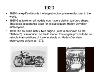 1920
• 1920 Harley-Davidson is the largest motorcycle manufacturer in the
world.
• 1925 Gas tanks on all models now have a distinct teardrop shape.
This basic appearance is set for all subsequent Harley-Davidson
motorcycles.
• 1929 The 45 cubic inch V-twin engine (later to be known as the
"flathead") is introduced on the D model. The engine proves to be so
reliable that variations of it are available on Harley-Davidson
motorcycles as late as 1973.

 