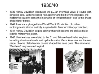 1930/40
•

•
•

•

1936 Harley-Davidson introduces the EL, an overhead valve, 61 cubic inch
powered bike. With increased horsepower and bold styling changes, the
motorcycle quickly earns the nickname of "Knucklehead," due to the shape
of its rocker boxes.
1941 America is plunged into World War II. Production of civilian
motorcycles is almost entirely suspended in favor of military production.
1947 Harley-Davidson begins selling what will become the classic black
leather motorcycle jacket.
1948 New features are added to the 61 and 74 overhead valve engines,
including aluminum heads and hydraulic valve lifters. Also new are the one
piece, chrome plated rocker covers shaped like cake pans. The nickname
"Panhead" only seemed logical.

 