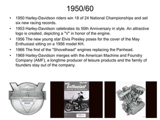 1950/60
•
•

•
•
•

1950 Harley-Davidson riders win 18 of 24 National Championships and set
six new racing records.
1953 Harley-Davidson celebrates its 50th Anniversary in style. An attractive
logo is created, depicting a "V" in honor of the engine.
1956 The new young star Elvis Presley poses for the cover of the May
Enthusiast sitting on a 1956 model KH.
1966 The first of the "Shovelhead" engines replacing the Panhead.
1969 Harley-Davidson merges with the American Machine and Foundry
Company (AMF), a longtime producer of leisure products and the family of
founders stay out of the company.

 