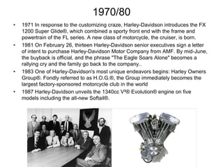 1970/80
•

•

•

•

1971 In response to the customizing craze, Harley-Davidson introduces the FX
1200 Super Glide®, which combined a sporty front end with the frame and
powertrain of the FL series. A new class of motorcycle, the cruiser, is born.
1981 On February 26, thirteen Harley-Davidson senior executives sign a letter
of intent to purchase Harley-Davidson Motor Company from AMF. By mid-June,
the buyback is official, and the phrase "The Eagle Soars Alone" becomes a
rallying cry and the family go back to the company..
1983 One of Harley-Davidson's most unique endeavors begins: Harley Owners
Group®. Fondly referred to as H.O.G.®, the Group immediately becomes the
largest factory-sponsored motorcycle club in the world
1987 Harley-Davidson unveils the 1340cc V²® Evolution® engine on five
models including the all-new Softail®.

 