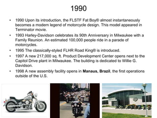 1990
•

•

•
•

•

1990 Upon its introduction, the FLSTF Fat Boy® almost instantaneously
becomes a modern legend of motorcycle design. This model appeared in
Terminator movie.
1993 Harley-Davidson celebrates its 90th Anniversary in Milwaukee with a
Family Reunion. An estimated 100,000 people ride in a parade of
motorcycles.
1995 The classically-styled FLHR Road King® is introduced.
1997 A new 217,000 sq. ft. Product Development Center opens next to the
Capitol Drive plant in Milwaukee. The building is dedicated to Willie G.
Davidson.
1998 A new assembly facility opens in Manaus, Brazil, the first operations
outside of the U.S.

 