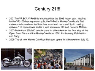 Century 21!!!
•

•

•

2001The VRSCA V-Rod® is introduced for the 2002 model year. Inspired
by the VR-1000 racing motorcycle, the V-Rod is Harley-Davidson's first
motorcycle to combine fuel injection, overhead cams and liquid cooling,
delivers 115 horsepower and is a joint venture of HD and Porsche Motors.
2003 More than 250,000 people come to Milwaukee for the final stop of the
Open Road Tour and the Harley-Davidson 100th Anniversary Celebration
and Party.
2008 The all new Harley-Davidson Museum opens in Milwaukee on July 12.

 
