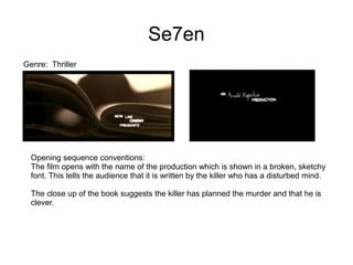 Se7en
Genre: Thriller
Opening sequence conventions:
The film opens with the name of the production which is shown in a broken, sketchy
font. This tells the audience that it is written by the killer who has a disturbed mind.
The close up of the book suggests the killer has planned the murder and that he is
clever.
 