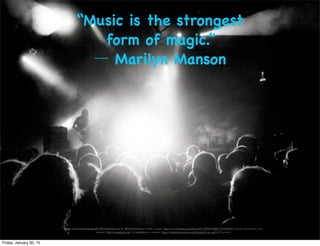 “Music is the strongest
form of magic.”
― Marilyn Manson
[Stage and crowd photograph]. Retrieved January 21, 2015, from:Photo Credit: <a href="https://www.ﬂickr.com/photos/41718896@N00/7243879942/">[carlo cravero]</a> via
<a href="http://compﬁght.com">Compﬁght</a> <a href="https://creativecommons.org/licenses/by-nc-nd/2.0/">cc</a>
Friday, January 30, 15
 