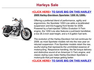Harleys Sale <CLICK HERE>   TO SAVE BIG ON THIS HARLEY 2009 Harley-Davidson Sportster 1200 XL1200L : Offering a preferred blend of performance, agility and ergonomics, the Sportster 1200 Low adds a recalibrated suspension and tire-hugging front fender for 2009. Powered by a fuel-injected 1200cc Evolution V-Twin engine, the 1200 Low also features a pull-back handlebar, a low 26.3-inch seat height, and a 4.5-gallon fuel tank.  The evolution of the Harley-Davidson hot rod continues for 2009, as most Sportster models roll into the new year on retuned suspension. Five Sportster models retain the raw, soulful styling that represents the uninhibited essence of motorcycling. Responsive handling, the flat torque delivery and distinctive sound of an American V-Twin engine, and classic styling cues make Harley-Davidson Sportster a motorcycle that just keeps getting better. <CLICK HERE>   TO SAVE BIG ON THIS HARLEY 