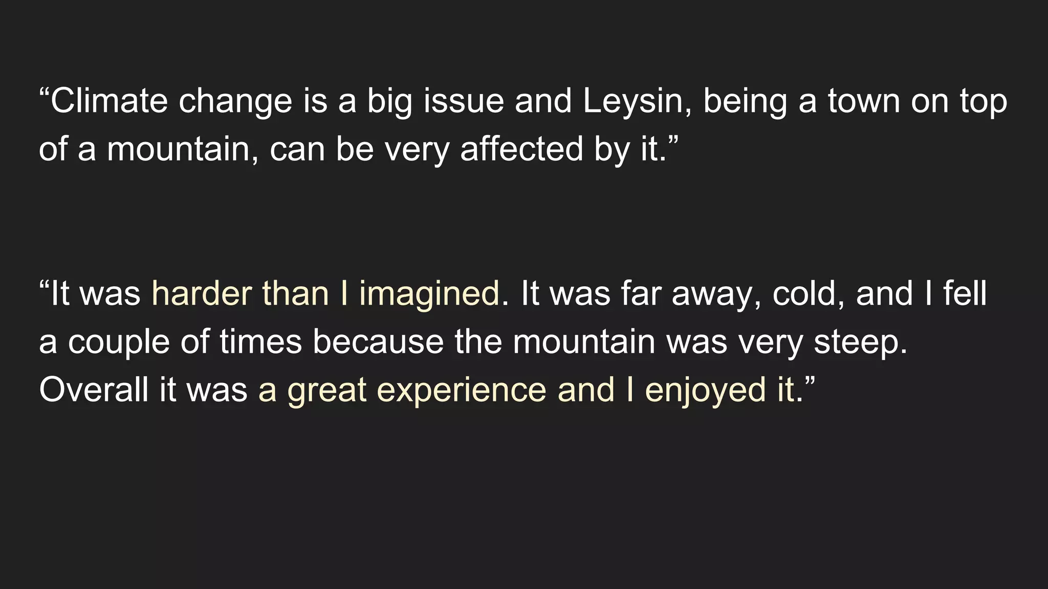 “Climate change is a big issue and Leysin, being a town on top
of a mountain, can be very affected by it.”
“It was harder than I imagined. It was far away, cold, and I fell
a couple of times because the mountain was very steep.
Overall it was a great experience and I enjoyed it.”
 