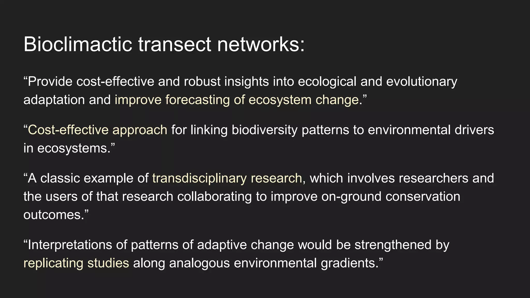 Bioclimactic transect networks:
“Provide cost-effective and robust insights into ecological and evolutionary
adaptation and improve forecasting of ecosystem change.”
“Cost-effective approach for linking biodiversity patterns to environmental drivers
in ecosystems.”
“A classic example of transdisciplinary research, which involves researchers and
the users of that research collaborating to improve on-ground conservation
outcomes.”
“Interpretations of patterns of adaptive change would be strengthened by
replicating studies along analogous environmental gradients.”
 