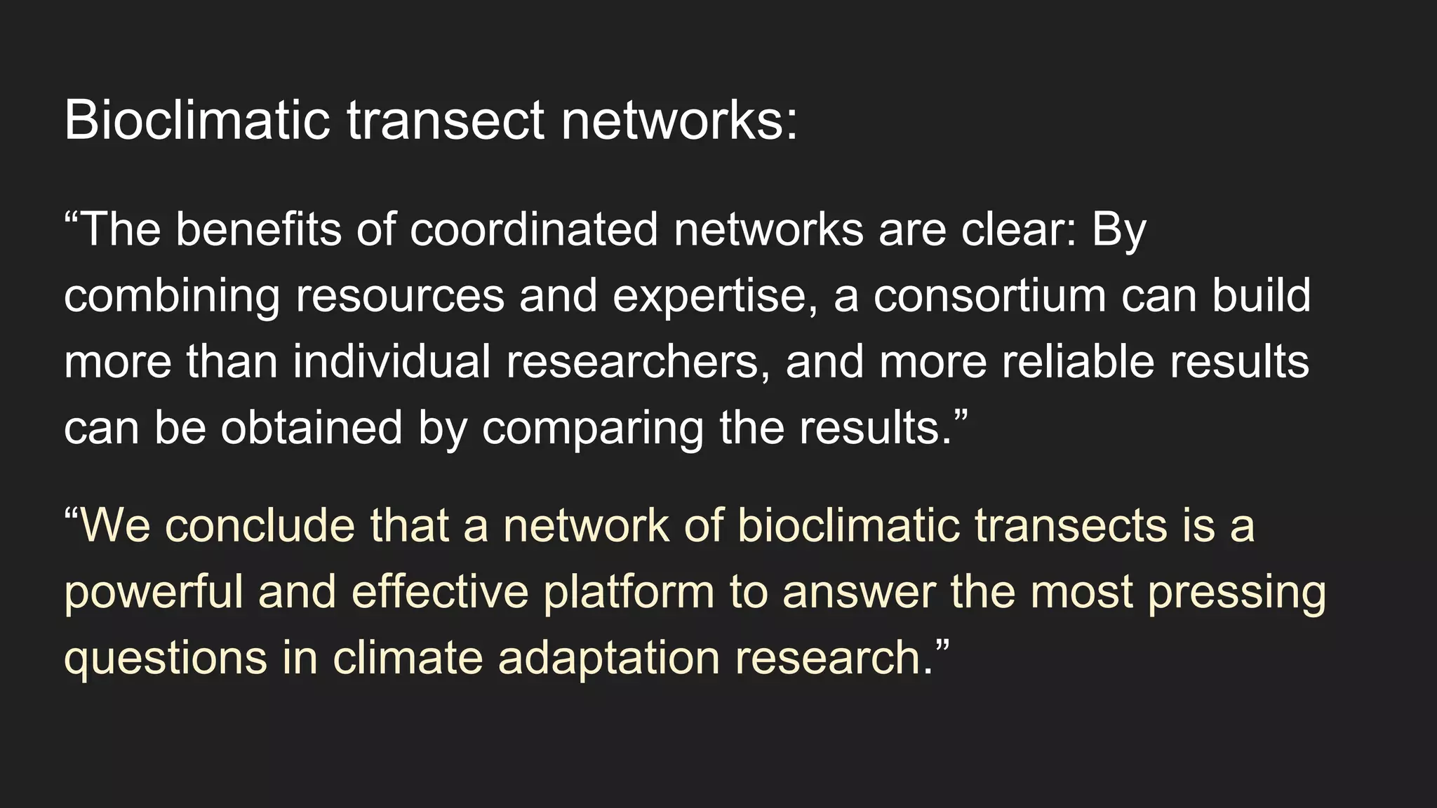 Bioclimatic transect networks:
“The benefits of coordinated networks are clear: By
combining resources and expertise, a consortium can build
more than individual researchers, and more reliable results
can be obtained by comparing the results.”
“We conclude that a network of bioclimatic transects is a
powerful and effective platform to answer the most pressing
questions in climate adaptation research.”
 