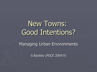 New Towns:  Good Intentions? Managing Urban Environments S.Rackley (PGCE 2004/5) 