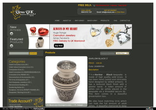 View Shopping Cart 0 item(s) Total £0.00
CALL US 0N:
0844 818 1107
OUT OF HOURS?
Email: info@urnsuk.com or Click Here
HOME ABOUT US WHY URNS? WHICH URN? PRODUCTS FAQ CONTACT US
Products Currency Converter : British Pounds
HARLOW BLACK 3¨
PRICE £26.00
Description
T h e Harlow Black keepsake is
made of high quality solid brass. It
has been hand casted and intricately
hand designed by skilled artisans. It
has a textured black ﬁnish with a
pewter band. A token amount of
ashes can be safely placed in the
keepsake via a threaded secure lid.
This item comes in a beautiful
presentation box.
We also have matching Urns which
can hold the full amount of adult
ashes. A beautiful memorial to keep
Code: UU400019A
Adult Cremation Urns (63 )
Child / Infant Cremation Urns (13 )
Companion Urns (3 )
Adult Cremation Urn BIODEGRADABLE (9 )
Cremation Urns WOOD (16 )
Gravemarkers & Accessories (19 )
Pet Urns & Keepsakes (81 )
Ash Keepsake Jewellery (107 )
Bereavement Healing (30 )
Scattering Ashes (6 )
Sculpture / Art Urns INFINITY RANGE (28 )
Keepsake / Sharing Urns (91 )
LOGIN | REGISTER
Do you need professional PDFs? Try PDFmyURL!
 