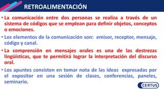 RETROALIMENTACIÓN
• La comunicación entre dos personas se realiza a través de un
sistema de códigos que se emplean para definir objetos, conceptos
o emociones.
• Los elementos de la comunicación son: emisor, receptor, mensaje,
código y canal.
• La comprensión en mensajes orales es una de las destrezas
lingüísticas, que te permitirá lograr la interpretación del discurso
oral.
• Los apuntes consisten en tomar nota de las ideas expresadas por
el expositor en una sesión de clases, conferencias, paneles,
seminario.
 