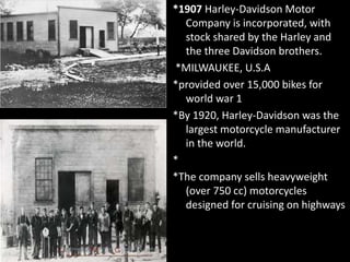 *1907 Harley-Davidson Motor
Company is incorporated, with
stock shared by the Harley and
the three Davidson brothers.
*MILWAUKEE, U.S.A
*provided over 15,000 bikes for
world war 1
*By 1920, Harley-Davidson was the
largest motorcycle manufacturer
in the world.
*
*The company sells heavyweight
(over 750 cc) motorcycles
designed for cruising on highways
 