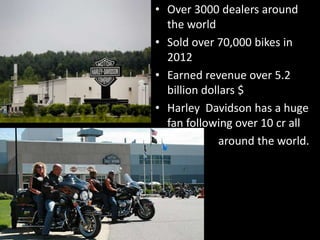 • Over 3000 dealers around
the world
• Sold over 70,000 bikes in
2012
• Earned revenue over 5.2
billion dollars $
• Harley Davidson has a huge
fan following over 10 cr all
• around the world.
 