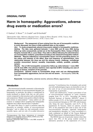 ORIGINAL PAPER
Harm in homeopathy: Aggravations, adverse
drug events or medication errors?
C Endrizzi1
, E Rossi1,Ã, L Crudeli2
and D Garibaldi2
1
Homeopathic Clinic, Reference Regional Centre, Campo di Marte Hospital, AUSL 2 Lucca, Italy
2
Pharmaceutical Department of Health Services, AUSL 2 Lucca, Italy
:
Background: The assessment of harm arising from the use of homeopathic medicine
is much discussed, but there is little published data on the subject.
Aim: To study prospectively adverse drug events related to homeopathic medicines.
Setting: The data were gathered between 1 June 2003 and 30 June 2004 during
follow-up visits consecutively carried out at the Homeopathic Clinic, Campo di Marte
Hospital, Azienda USL 2, Lucca (Italy). They refer to effects following the administration
of a homeopathic medicine, prescribed according to the classical homeopathic method.
Methods: Reports collected by a homeopathic doctor (not the prescribing doctor) on
the nature and intensity of the effect, dose and frequency of administration, time
relationship between the drug use and the adverse events, challenge, unchallange
possible concomitant factors, causality (improbable, unlikely, possible, probable,
certain).
Results: Out of 335 homeopathic consecutive follow-up visits between 1 June 2003
and 30 June 2004, nine adverse reactions were reported (2.68%) including one case of
allergy to lactose, excipient of the granules.
Conclusions: Adverse events to homeopathic drugs exist and are distinguishable
from homeopathic aggravations, but are rare and not severe. Homeopathy (2005) 94,
233–240.
Keywords: homeopathy; adverse events; adverse effects; aggravations
Introduction
The international scientiﬁc community is discussing the
effectiveness and risks of non-conventional therapies, for
homeopathy in particular the debate is conditioned by
results produced in clinical trials that are still contro-
versial, compared to other practices such as phytotherapy
and acupuncture. Despite some positive clinical evidence,
from reviews or meta-analyses1–3
many authors are still
cautious or sceptical about accepting that homeopathic
medicines have effects beyond those of placebo.4
We agree that there is a need to maintain open the
discussion on scientiﬁc validity of non-conventional
therapies,5
and to reﬂect on, and continually review,
scientiﬁc rigour, and not only of so-called alternative
practices.6
Contributions free of prejudice and carried
out with methodological rigour are desirable in view of
the scale of use of non-conventional therapies, and
homeopathy in particular.
Ernst and collaborators,7
found a prevalence of use
of non-conventional medicines in varies countries,
ranging from 9% to 65%. According the Italian
National Institute of Statistic (ISTAT),8
almost 9
million people (15.6% of the Italian population) used
non-conventional therapies in 1997–999, with homeop-
athy being the most frequently used (8.2% of the
population). In Tuscany, where we operate, around
20% of the population had used at least one of the
non-conventional therapies, especially homeopathy
and manipulative therapies, in 3 years according to a
study conducted on behalf of the Tuscan Regional
Health Department’s Epidemiological Observatory.9
The ISTAT data are of particular interest when they
report that 70% of the group studied turned to
alternative practices in the expectation of a lower
ARTICLE IN PRESS
ÃCorrespondence: Elio Rossi, Ambulatorio di omeopatia,
Padiglione D—Ospedale Campo di Marte, 55100 Lucca, Italy
E-mail: omeopatia@usl2.toscana.it
Received 3 December 2004; revised 1 July 2005; accepted 15
August 2005
Homeopathy (2005) 94, 233–240
r 2005 The Faculty of Homeopathy
doi:10.1016/j.homp.2005.08.019, available online at http://www.sciencedirect.com
 