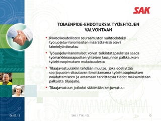  Rikosoikeudellisten seuraamusten vaihtoehdoksi
työsuojeluviranomaisten määrättävissä oleva
laiminlyöntimaksu
 Työsuojeluviranomaiset voivat tulkintatapauksissa saada
työmarkkinaosapuolten yhteisen lausunnon palkkauksen
työehtosopimuksen mukaisuudesta
 Tilaajavastuulakiin tehdään muutos, joka edellyttää
sopijapuolen sitoutuvan ilmoittamansa työehtosopimuksen
noudattamiseen ja antamaan tarvittaessa tiedot maksamistaan
palkoista tilaajalle.
 Tilaajavastuun jatkoksi säädetään ketjuvastuu.
TOIMENPIDE-EHDOTUKSIA TYÖEHTOJEN
VALVONTAAN
06.05.13 10SAK / TYK / EL
 