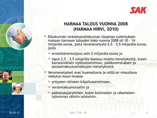 06.05.13 2SAK / TYK / EL
 Eduskunnan tarkastusvaliokunnan tilaaman tutkimuksen
mukaan harmaan talouden koko vuonna 2008 oli 10 – 14
miljardia euroa, josta veromenetystä 4,5 – 5,5 miljardia euroa,
josta
➤ arvonlisäverovajaus noin 2 miljardia euroa ja
➤ loput 2,5 – 3,5 miljardia koostuu muista menetyksistä, kuten
kansainvälisen sijoitustoiminnan, palkkaverotuksen ja
sosiaalivakuutusmaksujen menetyksistä.
 Veromenetykset ovat huomattavia ja niillä on vinouttava
vaikutus muun muassa
➤ yritysten väliseen kilpailuasetelmaan,
➤ veronmaksumoraaliin ja
➤ palkansaajaryhmien, kuten kotimaisen ja ulkomaisen
työvoiman välisiin suhteisiin.
HARMAA TALOUS VUONNA 2008
(HARMAA HIRVI, 2010)
 