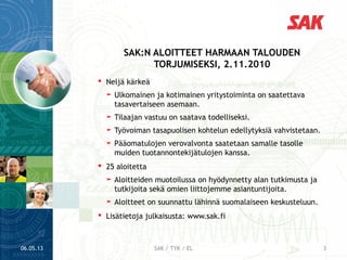  Neljä kärkeä
➤ Ulkomainen ja kotimainen yritystoiminta on saatettava
tasavertaiseen asemaan.
➤ Tilaajan vastuu on saatava todelliseksi.
➤ Työvoiman tasapuolisen kohtelun edellytyksiä vahvistetaan.
➤ Pääomatulojen verovalvonta saatetaan samalle tasolle
muiden tuotannontekijätulojen kanssa.
 25 aloitetta
➤ Aloitteiden muotoilussa on hyödynnetty alan tutkimusta ja
tutkijoita sekä omien liittojemme asiantuntijoita.
➤ Aloitteet on suunnattu lähinnä suomalaiseen keskusteluun.
 Lisätietoja julkaisusta: www.sak.fi
SAK:N ALOITTEET HARMAAN TALOUDEN
TORJUMISEKSI, 2.11.2010
06.05.13 3SAK / TYK / EL
 