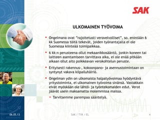  Ongelmana ovat ”rajoitetusti verovelvolliset”, so. enintään 6
kk Suomessa töitä tekevät, joiden työnantajalla ei ole
Suomessa kiinteää toimipaikkaa.
 6 kk:n perusteena ollut mekaanikkosääntö, jonkin koneen tai
laitteen asentamiseen tarvittava aika, ei ole enää pitkään
aikaan ollut aito poikkeavan verokohtelun peruste.
 Erityisesti rakennus-, kokoonpano- ja asennustoimintaan on
syntynyt vakava kilpailuhäiriö.
 Ongelman ydin on ulkomaista halpatyövoimaa hyödyntävä
yritystoiminta, ei ulkomainen työvoima sinänsä. Vastakkain
eivät myöskään ole lähtö- ja työntekomaiden edut. Verot
jäävät usein maksamatta molemmissa maissa.
➤ Tarvitsemme parempaa sääntelyä.
ULKOMAINEN TYÖVOIMA
06.05.13 4SAK / TYK / EL
 