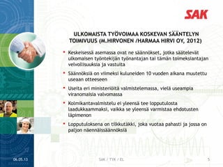  Keskeisessä asemassa ovat ne säännökset, jotka säätelevät
ulkomaisen työntekijän työnantajan tai tämän toimeksiantajan
velvollisuuksia ja vastuita
 Säännöksiä on viimeksi kuluneiden 10 vuoden aikana muutettu
useaan otteeseen
 Useita eri ministeriöitä valmistelemassa, vielä useampia
viranomaisia valvomassa
 Kolmikantavalmistelu ei yleensä tee lopputulosta
laadukkaammaksi, vaikka se yleensä varmistaa ehdotusten
läpimenon
 Lopputuloksena on tilkkutäkki, joka vuotaa pahasti ja jossa on
paljon näennäissäännöksiä
ULKOMAISTA TYÖVOIMAA KOSKEVAN SÄÄNTELYN
TOIMIVUUS (M.HIRVONEN /HARMAA HIRVI OY, 2012)
06.05.13 5SAK / TYK / EL
 