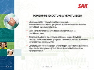  Ulkomaalaisille yrityksille rekisteröinnissä,
ilmoitusvelvollisuuksissa ja työnantajavelvollisuuksissa samat
velvoitteet kuin suomalaisille.
 Myös verovalvonta saatava reaaliaikaisemmaksi ja
tehokkaammaksi
 Tilaajavastuulakiin tulee lisätä säännös, joka edellyttää
selvitystä ulkomaalaisten yritysten rekisteröitymisestä Suomen
verohallinnon rekistereihin
 Lähetettyjen työntekijöiden työnantajan tulee tehdä Suomeen
lähettämistään työntekijöistä lähettämishetkellä ilmoitus
verohallinnolle
TOIMENPIDE-EHDOTUKSIA VEROTUKSEEN
06.05.13 9SAK / TYK / EL
 