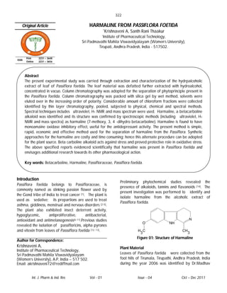 322

   Original Article                             HARMALINE FROM PASSIFLORA FOETIDA
                                                           *Krishnaveni    A, Santh Rani Thaakur
                                                        *Institute
                                                               of Pharmaceutical Technology,
                                           Sri Padmavathi Mahila Viswavidyalayam (Women’s University),
                                                    Tirupati, Andhra Pradesh, India - 517502.

        Print    2231 – 3648
ISSN
        Online   2231 – 3656




       Abstract
       The present experimental study was carried through extraction and characterization of the hydrpalcoholic
       extract of leaf of Passiflora foetida. The leaf material was defatted further extracted with hydroalcohol,
       concentrated in vacuo. Column chromatography was adopted for the separation of phytoprinciple present in
       the Passiflora foetida. Column chromatragraphy was packed with silica gel by wet method, solvents were
       eluted over in the increasing order of polarity. Considerable amount of chloroform fractions were collected
       identified by thin layer chromatography, pooled, subjected to physical, chemical and spectral methods.
       Spectral techniques includes ultraviolet, H1 NMR and mass spectrum were used. Harmaline, a betacarboline
       alkaloid was identified and its structure was confirmed by spectroscopic methods (including ultraviolet, H1
       NMR and mass spectra) as harmaline (7-methoxy, 3, 4 -dihydro betacarboline). Harmaline is found to have
       monoamaine oxidase inhibitory effect, useful for the antidepressant activity. The present method is simple,
       rapid, economic and effective method used for the separation of harmaline from the Passiflora. Synthetic
       approaches for the harmaline are costly and time consuming; hence this alternate procedure can be adopted
       for the plant source. Beta carboline alkaloid acts against stress and proved protective role in oxidative stress.
       The above specified reports evidenced scientifically that harmaline was present in Passiflora foetida and
       envisages additional research towards its other pharmacological action.

       Key words: Betacarboline, Harmaline, Passifloraceae, Passiflora foetida.



Introduction
                                                                       Preliminary phytochemical studies revealed the
Passiflora foetida belongs to Passifloraceae, is
                                                                       presence of alkaloids, tannins and flavanoids [14]. The
commonly named as stinking passion flower used by
                                                                       present investigation was performed to identify and
the Gond tribe of India to treat cancer [1]. The plant is
                                                                       isolate harmaline from the alcoholic extract of
used as sedative; its prepartions are used to treat
                                                                       Passiflora foetida.
asthma, giddiness, menstrual and nervous disorders [2-5].
The plant also exhibited insect deterrent activity,
hypoglycemic,       antiproliferative,      antibacterial,
antioxidant and antimelanogenesis[6-11].Previous studies
revealed the isolation of passifloricins, alpha pyrones
and vitexin from leaves of Passsiflora foetida [12, 13].
                                                                                 Figure 01: Structure of Harmaline
Author for Correspondence:
Krishnaveni A,                                                         Plant Material
Institute of Pharmaceutical Technology,
Sri Padmavathi Mahila Viswavidyalayam                                  Leaves of Passiflora foetida were collected from the
(Women’s University), A.P, India – 517 502.                            foot hills of Tirumala, Tirupathi, Andhra Pradesh, India
Email: akrishnaveni72@rediffmail.com                                   during the year 2006 was identified by Dr.Madhav


            Int. J. Pharm & Ind. Res            Vol - 01                         Issue - 04                  Oct – Dec 2011
 