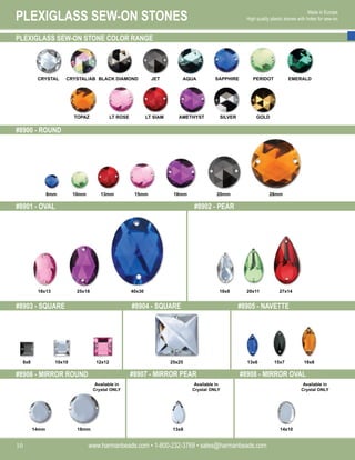 PLEXIGLASS SEW-ON STONES
www.harmanbeads.com • 1-800-232-3769 • sales@harmanbeads.com
10
Made in Europe.
High quality plastic stones with holes for sew-on.
PLEXIGLASS SEW-ON STONE COLOR RANGE
#8900 - ROUND
#8901 - OVAL
#8903 - SQUARE #8904 - SQUARE #8905 - NAVETTE
#8902 - PEAR
#8906 - MIRROR ROUND #8907 - MIRROR PEAR #8908 - MIRROR OVAL
CRYSTAL CRYSTAL/AB JET AQUA SAPPHIRE PERIDOT
BLACK DIAMOND EMERALD
TOPAZ LT SIAM AMETHYST SILVER GOLD
LT ROSE
10mm
8mm 15mm
13mm 18mm 28mm
20mm
25x18
18x13 40x30 20x11
18x8 27x14
10x10
8x8 12x12 25x25 13x6 15x7 18x8
14mm 18mm 13x8 14x10
Available in
Crystal ONLY
Available in
Crystal ONLY
Available in
Crystal ONLY
 