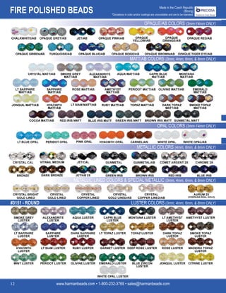 FIRE POLISHED BEADS
www.harmanbeads.com • 1-800-232-3769 • sales@harmanbeads.com
12
Made in the Czech Republic
(Strung)
*Deviations in color and/or coatings are unavoidable and are to be tolerated.
OPAQUE/AB COLORS (3mm-14mm ONLY)
MATT/AB COLORS (3mm, 4mm, 6mm, & 8mm ONLY)
OPAL COLORS (3mm-14mm ONLY)
METALLIC COLORS (4mm, 6mm, & 8mm ONLY)
METALLIC LINED COLORS & SPECIAL METALLIC (3mm, 4mm, 6mm, & 8mm ONLY)
LUSTER COLORS (3mm, 4mm, 6mm, & 8mm ONLY)
#3151 - ROUND
 