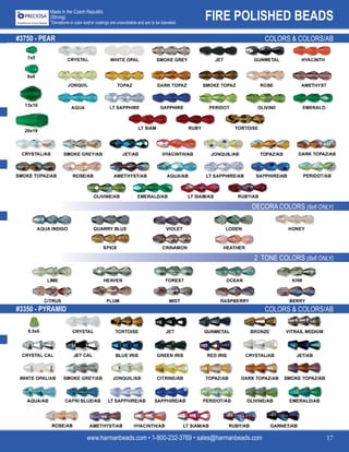 FIRE POLISHED BEADS
www.harmanbeads.com • 1-800-232-3769 • sales@harmanbeads.com 17
Made in the Czech Republic
(Strung)
*Deviations in color and/or coatings are unavoidable and are to be tolerated.
#3350 - PYRAMID
#3750 - PEAR	 COLORS & COLORS/AB
DECORA COLORS (8x6 ONLY)
2 TONE COLORS (8x6 ONLY)
COLORS & COLORS/AB
7x5
8x6
13x10
20x19
6.5x6
 