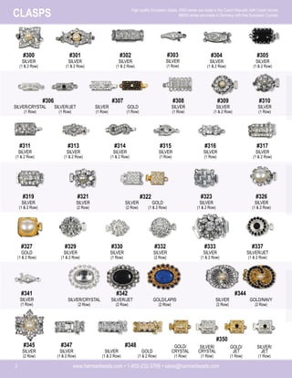 www.harmanbeads.com • 1-800-232-3769 • sales@harmanbeads.com
2
CLASPS High quality European clasps. #300 series are made in the Czech Republic with Czech stones.
#6000 series are made in Germany with fine European Crystals.
#300
SILVER
(1 & 2 Row)
#301
SILVER
(1 & 2 Row)
#302
SILVER
(1 & 2 Row)
#303
SILVER
(1 Row)
#304
SILVER
(1 & 2 Row)
#305
SILVER
(1 & 2 Row)
#306
SILVER/CRYSTAL
(1 Row)
SILVER/JET
(1 Row)
#307
SILVER
(1 Row)
GOLD
(1 Row)
#308
SILVER
(1 Row)
#309
SILVER
(1 & 2 Row)
#310
SILVER
(1 Row)
#311
SILVER
(1 & 2 Row)
#313
SILVER
(1 & 2 Row)
#314
SILVER
(1 & 2 Row)
#315
SILVER
(1 Row)
#316
SILVER
(1 Row)
#317
SILVER
(1 & 2 Row)
SILVER
(2 Row)
GOLD
(1 & 2 Row)
#319
SILVER
(1 & 2 Row)
#321
SILVER
(2 Row)
#323
SILVER
(1 & 2 Row)
#326
SILVER
(1 & 2 Row)
#322
#327
GOLD
(1 & 2 Row)
#329
SILVER
(1 & 2 Row)
#330
SILVER
(1 Row)
#332
SILVER
(2 Row)
#333
SILVER
(1 & 2 Row)
#337
SILVER/JET
(1 & 2 Row)
SILVER/JET
(2 Row)
GOLD/LAPIS
(2 Row)
#341
SILVER
(1 Row)
SILVER/CRYSTAL
(2 Row)
#342
SILVER
(2 Row)
GOLD/NAVY
(2 Row)
#344
#345
SILVER
(2 Row)
#347
SILVER
(1 & 2 Row)
SILVER
(1 & 2 Row)
GOLD
(1 & 2 Row)
#348 SILVER/
CRYSTAL
(1 Row)
GOLD/
JET
(1 Row)
#350
GOLD/
CRYSTAL
(1 Row)
SILVER/
JET
(1 Row)
 