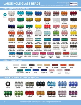 www.harmanbeads.com • 1-800-232-3769 • sales@harmanbeads.com
20
LARGE HOLE GLASS BEADS Made in the Czech Republic
(Strung)
*Deviations in color and/or coatings are unavoidable and are to be tolerated.
#7150 - CROW/ROLLER BEADS 9mm
#2200 - TILE BEADS 6mm
#3670 - ROUND LARGE HOLE FIRE POLISHED 14x9
CRYSTAL AQUA CAPRI BLUE SAPPHIRE LT AMETHYST AMETHYST HYACINTH LT SIAM
ROSE EMERALD OLIVINE TOPAZ SMOKE
TOPAZ
CHALKWHITE GREY
OPAQUE
BLACK
TEAL
OPAQUE
GREEN
OPAQUE
NAVY BLUE
OPAQUE
YELLOW
OPAQUE
CHERRY RED PINK
OPAQUE
PEACH
OPAQUE
LT ORANGE
OPAQUE
PURPLE
OPAQUE
RUST
OPAQUE
ORANGE
OPAQUE
WHITE OPAL AQUA OPAL GREEN OPAL PINK OPAL YELLOW OPAL
CRYSTAL
SILVER LINED
AQUA
SILVER LINED
BEIGE OPAL TORTOISE CAPRI BLUE
SILVER LINED
SAPPHIRE
SILVER LINED
EMERALD
SILVER LINED
LT AMETHYST
SILVER LINED
AMETHYST
SILVER LINED
HYACINTH
SILVER LINED
LT SIAM
SILVER LINED
TOPAZ
SILVER LINED
SMOKE TOPAZ
SILVER LINED
WHITE LINED CREAM
LINED
BLACK LINED
PINK LINED HOT PINK
LINED
PURPLE
LINED
BROWN
LINED
RED LINED GREEN LINED
BLUE LINED NAVY BLUE
LINED
AQUA LINED
WHITE ALABASTER GREY BEIGE TAN LT BROWN ORANGE RUST
DARK GREEN LT BLUE BLUE NAVY BLUE PINK LILAC PURPLE
CRYSTAL SMOKE GREY JET AQUA
TOPAZ
LT SIAM LT AMETHYST AMETHYST
LT SAPPHIRE SAPPHIRE
EMERALD OLIVINE SMOKE TOPAZ
Side View
Side View
Side View
 