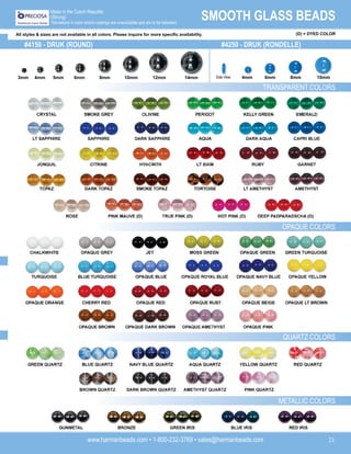 www.harmanbeads.com • 1-800-232-3769 • sales@harmanbeads.com 21
SMOOTH GLASS BEADS
Made in the Czech Republic
(Strung)
*Deviations in color and/or coatings are unavoidable and are to be tolerated.
#4150 - DRUK (ROUND)
OPAQUE COLORS
QUARTZ COLORS
#4250 - DRUK (RONDELLE)
TRANSPARENT COLORS
8mm 10mm 12mm 14mm
6mm
5mm
4mm
3mm 8mm
6mm
4mm 10mm
METALLIC COLORS
All styles & sizes are not available in all colors. Please inquire for more specific availability.
Side View
(D) = DYED COLOR
 