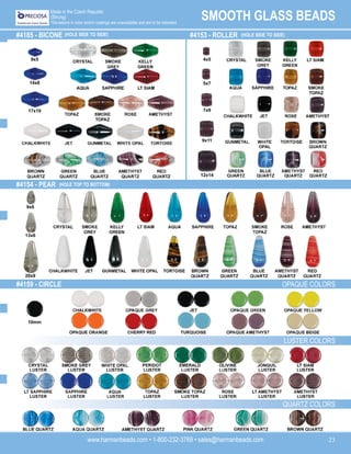 www.harmanbeads.com • 1-800-232-3769 • sales@harmanbeads.com 23
SMOOTH GLASS BEADS
Made in the Czech Republic
(Strung)
*Deviations in color and/or coatings are unavoidable and are to be tolerated.
#4154 - PEAR
#4159 - CIRCLE
#4185 - BICONE (HOLE SIDE TO SIDE) #4153 - ROLLER (HOLE SIDE TO SIDE)
(HOLE TOP TO BOTTOM)
OPAQUE COLORS
LUSTER COLORS
QUARTZ COLORS
10mm
9x5
14x8
17x10
4x5
5x7
7x9
9x11
12x14
9x6
13x6
20x9
 