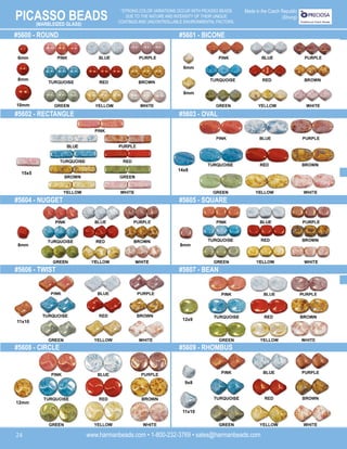 PICASSO BEADS
www.harmanbeads.com • 1-800-232-3769 • sales@harmanbeads.com
24
*STRONG COLOR VARIATIONS OCCUR WITH PICASSO BEADS
DUE TO THE NATURE AND INTENSITY OF THEIR UNIQUE
COATINGS AND UNCONTROLLABLE ENVIRONMENTAL FACTORS.
(MARBLEIZED GLASS)
Made in the Czech Republic
(Strung)
#5600 - ROUND
#5602 - RECTANGLE
#5604 - NUGGET
#5606 - TWIST
#5608 - CIRCLE
#5601 - BICONE
#5603 - OVAL
#5605 - SQUARE
#5607 - BEAN
#5609 - RHOMBUS
6mm
8mm
10mm
15x5
6mm
8mm
14x8
8mm
8mm
12x9
11x10
12mm
9x8
11x10
 