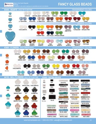 www.harmanbeads.com • 1-800-232-3769 • sales@harmanbeads.com 25
FANCY GLASS BEADS
Made in the Czech Republic
(Strung)
*Deviations in color and/or coatings are unavoidable and are to be tolerated.
#3455 - HEARTS (HOLE TOP TO BOTTOM) TRANSPARENT COLORS
OPAQUE COLORS
#3800 - FLOWERS (HOLE THROUGH BACK) TRANSPARENT COLORS
QUARTZ COLORS
OPAQUE COLORS
#4155 - BELL FLOWERS (HOLE TOP TO BOTTOM) #3500 - SATINA BEADS
6mm
8mm
10mm
24mm
7mm
8mm
8x6
10x8
13x11
4x4 6x4
6x6
10x4
8x8
12x8
15x10
Side View
Side View
 