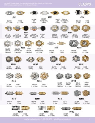 www.harmanbeads.com • 1-800-232-3769 • sales@harmanbeads.com 3
CLASPS
High quality European clasps. #300 series are made in the Czech Republic with Czech stones.
#6000 series are made in Germany with fine European Crystals.
SILVER
(1 & 2 Row)
GOLD
(1 & 2 Row)
#351
SILVER/
WHITE OPAL
(1 Row)
GOLD/
JET
(1 Row)
#352
SILVER/
JET
(1 Row)
SILVER/
WHITE OPAL
(1 Row)
SILVER
(1 Row)
GOLD
(1 Row)
#354
GOLD/
CRYSTAL/AB
(1 Row)
SILVER/
CRYSTAL/AB
(1 Row)
#356
GOLD/
CRYSTAL
(1 Row)
GOLD/
JET
(1 Row)
SILVER/
CRYSTAL/AB
(1 & 2 Row)
#357
SILVER/
CRYSTAL
(1 & 2 Row)
GOLD/
CRYSTAL/AB
(1 & 2 Row)
SILVER/
CRYSTAL/AB
(1 & 2 Row)
GOLD/
CRYSTAL
(1 & 2 Row)
#358
SILVER/
CRYSTAL
(1 & 2 Row)
GOLD/
CRYSTAL/AB
(1 & 2 Row)
SILVER
(1 Row)
GOLD
(1 Row)
#359
SILVER
(1 & 2 Row)
GOLD
(1 & 2 Row)
#6138
SILVER
(1 & 2 Row)
GOLD
(1 & 2 Row)
#6139
SILVER
(1 Row)
GOLD
(1 Row)
#6140
SILVER
(1 & 2 Row)
GOLD
(1 & 2 Row)
#6141
SILVER
(1 & 2 Row)
GOLD
(1 & 2 Row)
#6142
SILVER
(1 & 2 Row)
GOLD
(1 & 2 Row)
#6143
SILVER
(1 & 2 Row)
GOLD
(1 & 2 Row)
#6144
SILVER/
PEARL
(1 & 2 Row)
GOLD/
CRYSTAL
(1 & 2 Row)
#6145
SILVER/
CRYSTAL
(1 & 2 Row)
GOLD/
PEARL
(1 & 2 Row)
SILVER
(1 Row)
GOLD
(1 Row)
#6146
SILVER
(1 Row)
GOLD
(1 Row)
#6147
SILVER
(1 Row)
GOLD
(1 Row)
#6148
SILVER
(1 & 2 Row)
GOLD
(1 & 2 Row)
#6149
SILVER
(1 & 2 Row)
GOLD
(1 & 2 Row)
#6150
SILVER
(1 & 2 Row)
GOLD
(1 & 2 Row)
#6151
SILVER
(1 Row)
GOLD
(1 Row)
#6152
SILVER/
JET
(1 Row)
GOLD/
CRYSTAL
(1 & 2 Row)
 