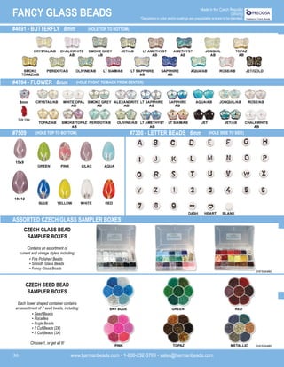 www.harmanbeads.com • 1-800-232-3769 • sales@harmanbeads.com
30
FANCY GLASS BEADS Made in the Czech Republic
(Strung)
*Deviations in color and/or coatings are unavoidable and are to be tolerated.
#4704 - FLOWER 8mm
#7509 #7300 - LETTER BEADS 6mm
#4691 - BUTTERFLY 8mm (HOLE TOP TO BOTTOM)
(HOLE FRONT TO BACK FROM CENTER)
(HOLE TOP TO BOTTOM) (HOLE SIDE TO SIDE)
15x9
18x12
8mm
Side View
ASSORTED CZECH GLASS SAMPLER BOXES
CZECH GLASS BEAD
SAMPLER BOXES
Contains an assortment of
current and vintage styles, including:
CZECH SEED BEAD
SAMPLER BOXES
Each flower shaped container contains
an assortment of 7 seed beads, including: SKY BLUE GREEN RED
PINK TOPAZ METALLIC
• Seed Beads
• Rocailles
• Bugle Beads
• 2 Cut Beads (2X)
• 3 Cut Beads (3X)
• Fire Polished Beads
• Smooth Glass Beads
• Fancy Glass Beads
Choose 1, or get all 6!
(not to scale)
(not to scale)
 