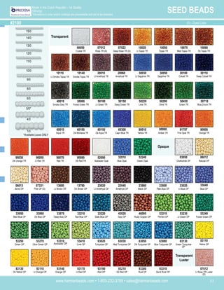 www.harmanbeads.com • 1-800-232-3769 • sales@harmanbeads.com 33
SEED BEADS
Made in the Czech Republic - 1st Quality
(Strung)
*Deviations in color and/or coatings are unavoidable and are to be tolerated.
#2100 (D) - Dyed Color
15/0
14/0
13/0
12/0
11/0
10/0
9/0
8/0
6/0
4/0
1/0
Transparent
00050
Crystal TR
10020
Lt Topaz TR
07012
Rose TR (D)
07022
Deep Rose TR (D)
10050
Topaz TR
10070
Med Topaz TR
10090
Dk Topaz TR
10140
Smoke Topaz TR
20010
Lt Amethyst TR
20060
Amethyst TR
30030
Lt Sapphire TR
30050
Sapphire TR
30100
Cobalt TR
30110
Deep Cobalt TR
40010
Smoke Grey TR
50060
Forest Green TR
50100
Lt Green TR
50150
Deep Green TR
50220
Lime TR
50290
Olive TR
50430
Green TR
50710
Blue Zircon TR
60010
Aqua TR
60100
Dk Montana TR
60150
Dk Aqua TR
60300
Capri Blue TR
80010
Yellow TR
80060
Amber TR
81797
Fire Opal TR
90000
Orange TR
90070
Red TR
90090
Dk Red TR
02090
Alabaster Opal
32010
Blue Opal
52240
Green Opal
03050
Chalkwhite OP
06012
Natural OP
13780
Dk Brown OP
23020
Lt Amethyst OP
23040
Amethyst OP
23980
Black OP
33000
Pale Blue OP
33020
Lt Blue OP
33040
Blue OP
07331
Pink OP (D)
33070
Deep Blue OP
33210
Teal Blue OP
33220
Slate Blue OP
43020
Grey OP
46095
Rusty Copper OP
53210
Peridot OP
53230
Lt Green OP
53240
Forest Green OP
33050
Med Blue OP
33060
Dk Blue OP
53310
Avocado OP
53410
Lime OP
63020
Turquoise OP
63030
Med Turquoise OP
63050
Dk Turquoise OP
63080
Blue Turquoise OP
63130
Green Turquoise
OP
83110
Yellow OP
53250
Green OP
53270
Olive Green OP
93140
Orange OP
93170
Lt Red OP
93190
Red OP
93210
Dk Red OP
93300
Rust OP
93310
Burnt Rust OP
83130
Dk Yellow OP
93110
Lt Orange OP
Opaque
Transparent
Luster
07612
Lt Rose TR Luster
(D)
10110
Lt Smoke Topaz TR
90030
Dk Orange TR
90050
Lt Red TR
06013
Bone OP
13600
Lt Brown OP
5/0*
*Available Loose ONLY
 