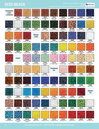 www.harmanbeads.com • 1-800-232-3769 • sales@harmanbeads.com
34
SEED BEADS Made in the Czech Republic - 1st Quality
(Strung)
*Deviations in color and/or coatings are unavoidable and are to be tolerated.
Transparent
Luster
...continued
Opaque
Luster
16050
Topaz TR Luster
16140
Dk Smoke Topaz
TR Luster
16070
Med Topaz TR
Luster
16110
Smoke Topaz
TR Luster
26060
Amethyst TR Luster
36050
Sapphire TR Luster
36100
Cobalt TR Luster
56100
Lt Green TR Luster
56220
Peridot TR Luster
56430
Green TR Luster
56620
Dk Green TR Luster
58142
Indigo TR Gold
Luster
58142M
Indigo TR Gold
Luster Matt
66150
Dk Aqua TR Luster
86010
Yellow TR Luster
96090
Dk Red TR Luster
07631
Pink OP Luster (D)
18600
Lt Brown OP Luster
28020
Amethyst OP Luster
38040
Blue OP Luster
38060
Dk Blue OP Luster
46102
Chalkwhite OP
Luster
58410
Lime OP Luster
68020
Turquoise OP
Luster
68050
Dk Turquoise OP
Luster
68130
Green Turquoise
OP Luster
88110
Yellow OP Luster
88130
Dk Yellow OP
Luster
98110
Lt Orange OP
Luster
98140
Orange OP Luster
37136
Blue OP Ceylon
37154
Lt Green OP
Ceylon
37175
Lt Pink OP Ceylon
37177
Pink OP Ceylon
46112
Eggshell OP Ceylon
46113
Lt Eggshell OP
Ceylon
98190
Red OP Luster
37128
Amethyst OP
Ceylon
47115
Beige OP Ceylon
47185
Cream OP Ceylon
57102
White OP Ceylon
07112
Rose TR Iris (D)
47112
Lt Beige OP Ceylon
21060
Amethyst TR Iris
31030
Lt Sapphire TR Iris
31050
Sapphire TR Iris
31100
Blue TR Iris
41010
Smoke Grey TR Iris
51120
Green TR Iris
51220
Lt Green TR Iris
51430
Lime TR Iris
11090
Dk Topaz TR Iris
11140
Smoke Topaz
TR Iris
61010
Lt Aqua TR Iris
61150
Aqua TR Iris
81010
Yellow TR Iris
81060
Very Lt Orange
TR Iris
91030
Orange TR Iris
91050
Lt Red TR Iris
91120
Ruby TR Iris
07403
Pink OP Iris (D)
58205
Crystal TR Iris
24020
Lt Amethyst OP Iris
34020
Lt Blue OP Iris
34220
Slate Blue OP Iris
46205
Chalkwhite OP Iris
54230
Lt Green OP Iris
54250
Green OP Iris
51710
Blue Zircon
TR Iris
14600
Lt Brown OP Iris
64130
Green Turquoise
OP Iris
84110
Yellow OP Iris
84130
Dk Yellow OP Iris
94110
Lt Orange OP Iris
94140
Orange OP Iris
94170
Lt Red OP Iris
94190
Red OP Iris
94210
Dk Red OP Iris
64020
Turquoise OP Iris
64050
Dk Turquoise
OP Iris
54310
Avocado OP Iris
57205
Alabaster OP Iris
37186
Yellow OP Ceylon
48020
Grey OP Luster
58230
Green OP Luster
96000
Orange TR Luster
96030
Dk Orange TR
Luster
46010
Smoke Grey TR
Luster
48102
Crystal TR Luster
07622
Deep Rose TR
Luster (D)
16020
Lt Topaz TR Luster
Ceylon
Transparent
Iris
Opaque
Iris
07122
Deep Rose TR
Iris (D)
47102
Off-White OP
Ceylon
11020
Lt Topaz TR Iris
11070
Med Topaz TR Iris
 