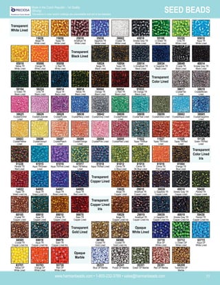 www.harmanbeads.com • 1-800-232-3769 • sales@harmanbeads.com 35
SEED BEADS
Made in the Czech Republic - 1st Quality
(Strung)
*Deviations in color and/or coatings are unavoidable and are to be tolerated.
Transparent
White Lined
25016
Amethyst TR
White Lined
45016
Smoke Grey TR
White Lined
35036
Sapphire TR
White Lined
38602
Crystal TR
White Lined
55106
Lt Green TR
White Lined
55226
Lime TR
White Lined
65016
Aqua TR
White Lined
95056
Lt Red TR
White Lined
10024
Beige TR
Black Lined
10054
Topaz TR
Black Lined
20014
Lt Amethyst TR
Black Lined
30034
Lt Sapphire TR
Black Lined
38649
Crystal TR
Black Lined
40014
Smoke Grey TR
Black Lined
60014
Aqua TR
Black Lined
90004
Orange TR
Black Lined
90054
Lt Red TR
Black Lined
38617
Crystal/Tan
Lined
38619
Crystal/Brown
Lined
38625
Crystal/Orchid
Lined
38638
Crystal/Navy Lined
38642
Crystal/Grey Lined
38656
Crystal/Peridot
Lined
38658
Crystal/Teal Lined
38659
Crystal/Olive Lined
38662
Crystal/Aqua Lined
38665
Crystal/Sapphire
Lined
38683
Crystal/Yellow
Lined
38694
Crystal/Pink Lined
38695
Crystal/Red Lined
11022
Topaz TR/Blue
Lined
11027
Topaz TR/Violet
Lined
51128
Green TR/Red
Lined
51228
Peridot TR
Red Lined
38686
Crystal/Jonquil
Lined
38689
Crystal/Orange
Lined
61017
Aqua TR/Yellow
Lined
61018
Aqua TR/Red Lined
81012
Citrine TR
Lt Blue Lined
81016
Citrine TR
Pink Lined
91004
Orange TR
Blue Lined
91033
Dk Orange TR
Black Lined
61015
Aqua TR/Green
Lined
61016
Aqua TR/Pink Lined
64007
Aqua TR
Rose Lined Iris
64009
Aqua TR
Red Lined Iris
19020
Beige TR
Copper Lined
29010
Amethyst TR
Copper Lined
39030
Lt Sapphire TR
Copper Lined
49010
Smoke Grey TR
Copper Lined
59430
Peridot TR
Copper Lined
14022
Topaz TR
Violet Lined Iris
64005
Aqua TR
Green Lined Iris
89010
Citrine TR
Copper Lined
99070
Siam TR
Copper Lined
19029
Beige TR
Copper Lined Iris
29019
Amethyst TR
Copper Lined Iris
39039
Lt Sapphire TR
Copper Lined Iris
49019
Smoke Grey TR
Copper Lined Iris
68505
Crystal TR
Copper Lined Iris
69010
Aqua TR
Copper Lined
99079
Siam TR
Copper Lined Iris
68106
Crystal TR
Gold Lined
68506
Crystal TR
Gold Lined Iris
33710
Blue OP
White Lined
68105
Crystal TR
Copper Lined
69019
Aqua TR
Copper Lined Iris
93730
Red OP
White Lined
26331
Blue OP Marble
26341
Purple OP Marble
26351
Green OP Marble
26391
Red OP Marble
66209
Travertine OP
Marble
83701
Yellow OP
White Lined
93703
Orange OP
White Lined
53712
Lt Green OP
White Lined
63715
Aqua OP
White Lined
11028
Topaz TR/Red
Lined
38626
Crystal/Lavender
Lined
38628
Crystal/Purple
Lined
50104
Lt Green TR
Black Lined
50224
Lime TR
Black Lined
85016
Yellow TR
White Lined
95006
Orange TR
White Lined
15026
Beige TR
White Lined
15056
Topaz TR
White Lined
59439
Peridot TR
Copper Lined Iris
81014
Citrine TR
Dk Blue Lined
38687
Crystal/Peach
Lined
80014
Yellow TR
Black Lined
Transparent
Black Lined
Transparent
Color Lined
Transparent
Color Lined
Iris
Transparent
Copper Lined
Transparent
Copper Lined
Iris
Transparent
Gold Lined
Opaque
White Lined
Opaque
Marble
 