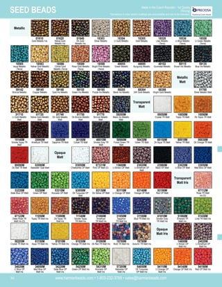 www.harmanbeads.com • 1-800-232-3769 • sales@harmanbeads.com
36
SEED BEADS Made in the Czech Republic - 1st Quality
(Strung)
*Deviations in color and/or coatings are unavoidable and are to be tolerated.
Metallic
Metallic
Matt
01640
Dk Gold
Metallic Iris
18305
Gold Metallic
18303
Silver Metallic
18304
Lt Gold Metallic
18528
Lilac Metallic
(Terra)
18536
Lt Blue Metallic
(Terra)
18558
Lt Green Metallic
(Terra)
18586
Citrine Gold
Metallic (Terra)
18598
Bright Pink Metallic
(Terra)
49055
Green Metallic
49095
Burgundy Metallic
49102
Gunmetal Metallic
59115
Brown Iris Metallic
59135
Blue Iris Metallic
59148
Gold Iris Metallic
59195
Purple Iris Metallic
59205
Black Iris Metallic
68388
Bright Gold Metallic
59142
Bronze Metallic
01700
Silver Metallic Matt
01740
Dk Gold Metallic
Matt
01770
Bronze Metallic
Matt
01750
Dk Bronze Metallic
Matt
59205M
Black Iris Metallic
Matt
00050M
Crystal TR Matt
10050M
Topaz TR Matt
10090M
Dk Topaz TR Matt
30100M
Cobalt TR Matt
40010M
Smoke Grey TR
Matt
50060M
Forest Green TR
Matt
50430M
Green TR Matt
80010M
Yellow TR Matt
90030M
Dk Orange TR Matt
10140M
Smoke Topaz TR
Matt
30050M
Sapphire TR Matt
03050M
Chalkwhite OP Matt
07331M
Pink OP Matt (D)
23020M
Lt Amethyst OP
Matt
23980M
Black OP Matt
33020M
Lt Blue OP Matt
90090M
Dk Red TR Matt
02090M
Alabaster Opal Matt
53310M
Avocado OP Matt
63050M
Dk Turquoise OP
Matt
93110M
Lt Orange OP Matt
93140M
Orange OP Matt
93190M
Red OP Matt
07112M
Rose TR Matt
Iris (D)
33220M
Slate Blue OP Matt
53250M
Green OP Matt
11090M
Dk Topaz TR
Matt Iris
11140M
Smoke Topaz
TR Matt Iris
31050M
Sapphire
TR Matt Iris
31100M
Blue TR Matt Iris
41010M
Smoke Grey
TR Matt Iris
51060M
Emerald TR
Matt Iris
58205M
Crystal TR Matt Iris
11050M
Topaz TR Matt Iris
81010M
Yellow TR Matt Iris
91090M
Dk Red TR Matt Iris
19789M
Multi TR Matt Iris
91030M
Orange TR Matt Iris
07122M
Deep Rose TR
Matt Iris (D)
61150M
Aqua TR Matt Iris
34220M
Slate Blue OP
Matt Iris
54310M
Avocado OP
Matt Iris
57205M
Alabaster OP
Matt Iris
64050M
Dk Turquoise
OP Matt Iris
94110M
Lt Orange OP
Matt Iris
94140M
Orange OP Matt Iris
34020M
Lt Blue OP
Matt Iris
34050M
Med Blue OP
Matt Iris
14600M
Lt Brown OP
Matt Iris
24020M
Lt Amethyst OP
Matt Iris
60150M
Dk Aqua TR Matt
01710
Lt Gold Metallic
Matt
01720
Yellow Gold Metallic
Matt
59145
Copper Metallic
18565
Aqua Metallic
(Terra)
18583
Yellow Gold Metallic
(Terra)
01610
Gold Metallic Iris
01620
Yellow Gold
Metallic Iris
51430M
Lime TR Matt Iris
13600M
Lt Brown OP Matt
20060M
Amethyst TR Matt
59155
Green Iris Metallic
18589
Rose Gold Metallic
(Terra)
68304
24K Gold Metallic
Transparent
Matt
Opaque
Matt
Transparent
Matt Iris
33050M
Med Blue OP Matt
83130M
Dk Yellow OP Matt
Opaque
Matt Iris
54250M
Green OP Matt Iris
94190M
Red OP Matt Iris
21060M
Amethyst
TR Matt Iris
19790M
Autumn TR Matt Iris
 