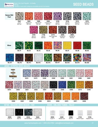www.harmanbeads.com • 1-800-232-3769 • sales@harmanbeads.com 37
SEED BEADS
Made in the Czech Republic - 1st Quality
(Strung)
*Deviations in color and/or coatings are unavoidable and are to be tolerated.
Opaque Matt
Pearl
Mixes
#2500 - STRIPED SEED BEADS
11/0
10/0
6/0
83170
03910 03930 03931 03950 03951 23300 33030 53800 83190
03890
03331 03370 03390 03590 03850 03851 03891
93050
83500 83501 83520 83590 83910 83950 83970 83971
16698
Baby Pink OP
Matt Pearl
16699
Lt Burgundy OP
Matt Pearl
16541
Ice OP
Matt Pearl
16692
Tangerine OP
Matt Pearl
16743
Pewter OP
Matt Pearl
16752
Ice Blue OP
Matt Pearl
16728
Lilac OP
Matt Pearl
16742
Silver OP
Matt Pearl
17786
Olive OP
Matt Pearl
23170
Rusty Copper Matt
Pearl
16797
Berry OP
Matt Pearl
28908
Gunmetal OP
Matt Pearl
28996
Chocolate OP
Matt Pearl
Mix #3 Mix #4
Mix #1 Mix #2 Mix #8 Mix #9
Mix #6 Mix #7
Mix #13 Mix #15
Mix #11 Mix #12 Mix #18 Mix #19
Mix #16 Mix #17 Mix #20
#2105 - SQUARE SEED BEADS - 10/0 #2405 - OBLONG TUBES - 10x3.5
23980
Black OP
49102
Gunmetal Metallic
58205
Crystal TR Iris
02090
Alabaster Opal
23980
Black OP
57102
White OP Ceylon
57205
Alabaster OP Iris
00050
Crystal TR
00050
Crystal TR
 