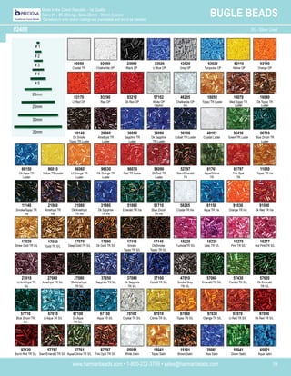 www.harmanbeads.com • 1-800-232-3769 • sales@harmanbeads.com 39
BUGLE BEADS
Made in the Czech Republic - 1st Quality
Sizes #1 - #5 (Strung), Sizes 20mm - 35mm (Loose)
*Deviations in color and/or coatings are unavoidable and are to be tolerated.
#2400
00050
Crystal TR
43020
Grey OP
23980
Black OP
33020
Lt Blue OP
63020
Turquoise OP
83110
Yellow OP
93140
Orange OP
93170
Lt Red OP
93190
Red OP
93210
Dk Red OP
57102
White OP
Ceylon
46205
Chalkwhite OP
Iris
16050
Topaz TR Luster
16070
Med Topaz TR
Luster
16140
Dk Smoke
Topaz TR Luster
26060
Amethyst TR
Luster
36050
Sapphire TR
Luster
36080
Dk Sapphire
TR Luster
36100
Cobalt TR Luster
48102
Crystal Luster
56430
Green TR Luster
56710
Blue Zircon TR
Luster
66150
Dk Aqua TR
Luster
86010
Yellow TR Luster
86060
Lt Orange TR
Luster
96030
Dk Orange TR
Luster
11050
Topaz TR Iris
21060
Amethyst TR
Iris
21080
Dk Amethyst
TR Iris
31080
Dk Sapphire
TR Iris
51060
Emerald TR Iris
51710
Blue Zircon
TR Iris
58205
Crystal TR Iris
61150
Aqua TR Iris
91030
Orange TR Iris
91090
Dk Red TR Iris
17020
Straw Gold TR S/L
17050
Gold TR S/L
17070
Deep Gold TR S/L
17090
Dk Gold TR S/L
17110
Smoke
Topaz TR S/L
17140
Dk Smoke
Topaz TR S/L
18225
Fuchsia TR S/L
18228
Lilac TR S/L
18275
Pink TR S/L
18277
Hot Pink TR S/L
27010
Lt Amethyst TR
S/L
27060
Amethyst TR S/L
37050
Sapphire TR S/L
37080
Dk Sapphire
TR S/L
37100
Cobalt TR S/L
47010
Smoke Grey
TR S/L
57060
Emerald TR S/L
57430
Peridot TR S/L
57620
Dk Emerald
TR S/L
57710
Blue Zircon TR
S/L
67010
Lt Aqua TR S/L
67100
Dk Aqua
TR S/L
67150
Aqua TR S/L
78102
Crystal TR S/L
87010
Citrine TR S/L
87060
Topaz TR S/L
97030
Orange TR S/L
97070
Lt Red TR S/L
97090
Dk Red TR S/L
57797
Siam/Emerald TR S/L
87761
Aqua/Citrine TR S/L
87797
Fire Opal TR S/L
05051
White Satin
15041
Topaz Satin
15101
Brown Satin
35061
Blue Satin
55041
Green Satin
65021
Aqua Satin
# 1
# 2
# 3
# 4
# 5
20mm
25mm
30mm
35mm
S/L - Silver Lined
03050
Chalkwhite OP
16090
Dk Topaz TR
Luster
96070
Red TR Luster
96090
Dk Red TR
Luster
52797
Siam/Emerald
TR
81761
Aqua/Citrine
TR
81797
Fire Opal
TR
11140
Smoke Topaz TR
Iris
27080
Dk Amethyst
TR S/L
97120
Burnt Red TR S/L
 