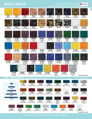 www.harmanbeads.com • 1-800-232-3769 • sales@harmanbeads.com
40
BUGLE BEADS Made in the Czech Republic - 1st Quality
Sizes #1 - #5 (Strung), Sizes 20mm - 35mm (Loose)
*Deviations in color and/or coatings are unavoidable and are to be tolerated.
#2403 - TWISTED BUGLES - Size #3 (Strung), Sizes 15mm - 30mm (Loose)
85091
Orange Satin
95081
Red Satin
18304
Lt Gold Metallic
18305
Gold Metallic
49102
Gunmetal Metallic
59115
Brown Iris
Metallic
59135
Blue Iris Metallic
59142
Bronze Metallic
59145
Copper Metallic
59148
Gold Iris Metallic
59155
Green Iris Metallic
59195
Purple Iris Metallic
59205
Black Iris Metallic
00050M*
Crystal TR Matt
10050M*
Topaz TR Matt
10110M*
Lt Smoke Topaz
TR Matt
10140M*
Smoke Topaz
TR Matt
20010M*
Lt Amethyst
TR Matt
20080M*
Dk Amethyst
TR Matt
30080M*
Dk Sapphire
TR Matt
30100M*
Cobalt TR Matt
40010M*
Smoke Grey
TR Matt
50060M*
Lt Green
TR Matt
50620M*
Forest Green
TR Matt
50710M*
Blue Zircon
TR Matt
80010M*
Yellow TR Matt
90030M*
Dk Orange
TR Matt
90070M*
Red TR Matt
03050M*
Chalkwhite
OP Matt
23980M*
Black OP Matt
33020M*
Lt Blue OP Matt
63020M*
Turquoise
OP Matt
83110M*
Yellow OP Matt
93140M*
Orange OP Matt
93190M*
Red OP Matt
11050M*
Topaz TR Matt Iris
11140M*
Smoke Topaz
TR Matt Iris
21060M*
Amethyst
TR Matt Iris
21080M*
Dk Amethyst
TR Matt Iris
31080M*
Dk Sapphire
TR Matt Iris
31100M*
Blue TR Matt Iris
41010M*
Smoke Grey
TR Matt Iris
51060M*
Emerald Green
TR Matt Iris
51620M*
Dk Green
TR Matt Iris
51710M*
Blue Zircon
TR Matt Iris
58205M*
Crystal TR Matt Iris
59205M*
Black Matt Iris
61150M*
Aqua TR Matt Iris
81010M*
Yellow TR Matt Iris
91030M*
Orange
TR Matt Iris
91070M*
Red TR Matt Iris
78102M*
Crystal TR S/L
Matt
17050
Gold TR S/L
17110
Smoke Topaz TR S/L
27060
Amethyst TR S/L
37080
Dk SapphireTR S/L
57620
Dk Emerald TR S/L
57710
Blue Zircon TR S/L
67150
Aqua TR S/L
78102
Crystal TR S/L
97030
Orange TR S/L
97090
Dk Red TR S/L
57797+
Siam/Emerald TR S/L
87761+
Aqua/Citrine TR S/L
03050
Chalkwhite OP
23980
Black OP
23980M
Black OP Matt
49102
Gunmetal Metallic
59115
Brown Iris Metallic
59135
Blue Iris Metallic
59155
Green Iris Metallic
59195
Purple Iris
Metallic
59205
Black Iris Metallic
11050
Topaz TR Iris
11140
Smoke Topaz
TR Iris
21080
Dk Amethyst
TR Iris
51060
Emerald TR Iris
51710
Blue Zircon TR Iris
58205
Crystal TR Iris
61150
Aqua TR Iris
91030
Orange TR Iris
87797+
Fire Opal TR S/L
30mm
25mm
20mm
15mm
#3
*Available in #2 ONLY
S/L - Silver Lined
+Available in #3 ONLY
85011
Yellow Satin
Mix #1* Mix #2* Mix #3* Mix #4*
60150M*
Dk Aqua
TR Matt
21060
Amethyst TR Iris
46205
Chalkwhite OP Iris
91070
Red TR Iris
 