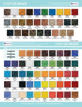 www.harmanbeads.com • 1-800-232-3769 • sales@harmanbeads.com
42
2 CUT (2X) BEADS Made in the Czech Republic - 1st Quality (Strung)
Glass beads cut with a hexagonal surface.
*Deviations in color and/or coatings are unavoidable and are to be tolerated.
57797*
Siam/Emerald TR S/L
05051
White Satin
15041
Topaz Satin
15101
Brown Satin
35061
Blue Satin
55041
Green Satin
65021
Aqua Satin
85011
Yellow Satin
85091
Orange Satin
95081
Red Satin
01700
Silver Metallic Matt
01710
Lt Gold Metallic
Matt
01720
Yellow Gold Metallic
Matt
01740
Dk Gold
Metallic Matt
01750
Dk Bronze Metallic
Matt
01770
Bronze Metallic
Matt
18303
Silver Metallic
18305
Gold Metallic
49102
Gunmetal Metallic
59115
Brown Iris Metallic
59135
Blue Iris Metallic
59142
Bronze Metallic
59145
Copper Metallic
59148
Gold Iris Metallic
59155
Green Iris Metallic
59195
Purple Iris Metallic
68105
Crystal/Copper Lined
68106
Crystal/Gold Lined
68506
Crystal/Gold
Lined Iris
16050
Topaz TR Luster
16070
Med Topaz TR
Luster
16090
Dk Topaz TR Luster
16120
Smoke Topaz TR
Luster
16140
Dk Smoke Topaz
TR Luster
26010
Lt Amethyst
TR Luster
26060
Amethyst
TR Luster
36050
Sapphire TR Luster
46010
Smoke Grey TR
Luster
56060
Emerald TR Luster
56100
Lt Green TR Luster
56220
Peridot TR Luster
56430
Green TR Luster
56620
Dk Green
TR Luster
56710
Blue Zircon
TR Luster
66000
Aqua TR Luster
66210
Sea Foam Green
TR Luster
86010
Yellow TR Luster
86060
Lt Orange TR
Luster
96030
Dk Orange
TR Luster
96070
Red TR Luster
96090
Dk Red
TR Luster
96120
Burnt Red
TR Luster
36080
Dk Sapphire TR
Luster
36100
Cobalt TR Luster
66100
Montana TR
Luster
66150
Dk Aqua
TR Luster
48102
Crystal TR Luster
96000
Orange TR Luster
03050
Chalkwhite OP
23980
Black OP
33020
Lt Blue OP
63020
Turquoise OP
83110
Yellow OP
83130
Dk Yellow OP
93140
Orange OP
93170
Lt Red OP
93210
Dk Red OP
38020
Lt Blue OP Luster
46102
Chalkwhite OP
Luster
46112
Eggshell OP Ceylon
68020
Turquoise OP Luster
88110
Yellow OP Luster
88130
Dk Yellow OP
Luster
98170
Lt Red OP Luster
98140
Orange OP Luster
98210
Dk Red OP Luster
11070
Med Topaz TR
Iris
12/0
10/0
9/0
#2300 - Most 3 Cut colors are available in 9/0 & 12/0. Limited availability in 10/0. S/L - Silver Lined
3 CUT (3X) BEADS
Made in the Czech Republic - 1st Quality (Strung)
Glass beads cut with a hexagonal surface and then cut again for maximum sparkle.
*Deviations in color and/or coatings are unavoidable and are to be tolerated.
*Available in 9/0 ONLY
 