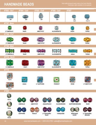 HANDMADE BEADS
www.harmanbeads.com • 1-800-232-3769 • sales@harmanbeads.com
46
High quality lampwork beads made in the Czech Republic.
Handmade, slight variability is to be expected.
#7683 13x7 #7684 12x9 #7685 12x9 #7686 12x9 #7687
#7707 8mm
#7708 17x7
#7709 20x6
#7710 14x10
#7712
#7669
LT EMERALD RUBY AMETHYST ALEXANDRITE AQUA TOPAZ
LT EMERALD RUBY AMETHYST ALEXANDRITE AQUA TOPAZ
LT EMERALD RUBY AMETHYST ALEXANDRITE AQUA TOPAZ
LT EMERALD RUBY AMETHYST ALEXANDRITE AQUA TOPAZ
13x13
17x12
AQUA LT SAPPHIRE PERIDOT ROSE LT AMETHYST
EMERALD AMETHYST AQUA/PEACH OLIVE/BROWN SAPPHIRE/BROWN RUBY
SAPPHIRE PEACH LT SAPPHIRE/
RUBY
TURQUOISE MONTANA/
IVORY
LT SAPPHIRE/
BROWN
10mm
12mm
14mm
301 301 301 301 301
8x8
301
10x10
 
