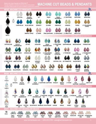 MACHINE CUT BEADS & PENDANTS
www.harmanbeads.com • 1-800-232-3769 • sales@harmanbeads.com 5
Made in the Czech Republic by PRECIOSA ®.
Full color availability is not shown & all colors may not be available
in all sizes. Please contact us or visit our website to view full color availability.
#6355 - MACHINE CUT PENDANTS
COLORS/AB & COATINGS
CRYSTAL BLACK
DIAMOND
JET AQUA AQUA
BOHEMICA
LT SAPPHIRE SAPPHIRE MONTANA
CAPRI BLUE BLUE ZIRCON PERIDOT OLIVINE EMERALD JONQUIL TOPAZ LT COLORADO
TOPAZ
SMOKE TOPAZ LT ROSE PINK SAPPHIRE LT BURGUNDY LT AMETHYST AMETHYST
CRYSTAL/AB BLACK
DIAMOND/AB
JET/AB AQUA/AB AQUA
BOHEMICA/AB
LT SAPPHIRE
AB
SAPPHIRE/AB MONTANA/AB PERIDOT/AB
OLIVINE/AB EMERALD/AB JONQUIL/AB TOPAZ/AB LT COLORADO
TOPAZ/AB
SMOKE
TOPAZ/AB
LT ROSE/AB PINK
SAPPHIRE/AB
LT BURGUNDY
AB
LT AMETHYST
AB
AMETHYST/AB AURUM ARGENT
FLARE
VELVET CRYSTAL CAL JET HEMATITE VALENTINITE LAGOON
BERMUDA HELIOTROPE VIRIDIAN BLOND SHADE CAPRI GOLD HONEY CELSIAN VENUS VITRAIL
MEDIUM
VITRAIL
LIGHT
#6360 - MACHINE CUT PENDANTS
10x6
15x9
20x12
11x5.5
13x6.5
15x7.5
18x9
CRYSTAL BLACK
DIAMOND
JET AQUA
BOHEMICA
LT SAPPHIRE SAPPHIRE PERIDOT SMOKE
TOPAZ
LT ROSE PINK
SAPPHIRE
LT
BURGUNDY
AMETHYST
CRYSTAL
AB
BLACK
DIAMOND/AB
JET/AB AQUA
BOHEMICA/AB
LT SAPPHIRE
AB
SAPPHIRE
AB
PERIDOT/AB SMOKE
TOPAZ/AB
LT ROSE/AB PINK
SAPPHIRE/AB
LT BURGUNDY
AB
AMETHYST
AB
CRYSTAL
CAL
VALENTINITE BERMUDA HELIOTROPE AURUM VENUS HONEY VITRAIL
LIGHT
VITRAIL
MEDIUM
COLORS/AB & COATINGS
#6251 - MACHINE CUT MOONGLOW BEADS
GREY
SHINE
MONTANA
SHINE
MINT
SHINE
LT BLUE
IRIS
GRAPE
IRIS
BERRY
IRIS
GOLDEN
AMETHYST
GOLDEN
ROSE
ROSALINE ROSALINE
IRIS
CHAMPAGNE
SHINE
4mm
 