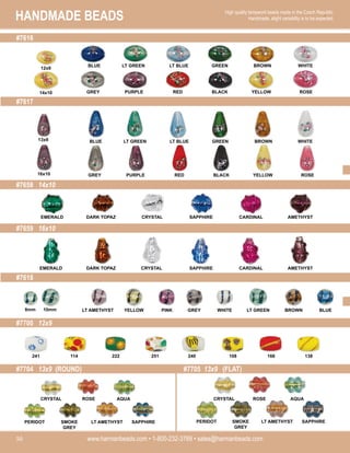 HANDMADE BEADS
www.harmanbeads.com • 1-800-232-3769 • sales@harmanbeads.com
50
High quality lampwork beads made in the Czech Republic.
Handmade, slight variability is to be expected.
#7616
#7617
#7658 14x10
#7659 16x10
#7618
#7700 12x9
#7704 13x9 (ROUND) #7705 13x9 (FLAT)
BLUE LT GREEN LT BLUE GREEN BROWN WHITE
GREY PURPLE RED BLACK YELLOW ROSE
BLUE LT GREEN LT BLUE GREEN BROWN WHITE
GREY PURPLE RED BLACK YELLOW ROSE
EMERALD DARK TOPAZ CRYSTAL SAPPHIRE CARDINAL AMETHYST
EMERALD DARK TOPAZ CRYSTAL SAPPHIRE CARDINAL AMETHYST
LT AMETHYST YELLOW PINK GREY BROWN BLUE
WHITE LT GREEN
241 114 222 251 240 108 166 138
PERIDOT SMOKE
GREY
LT AMETHYST SAPPHIRE
CRYSTAL ROSE AQUA
PERIDOT SMOKE
GREY
LT AMETHYST SAPPHIRE
CRYSTAL ROSE AQUA
12x9
14x10
13x9
16x10
8mm 10mm
 